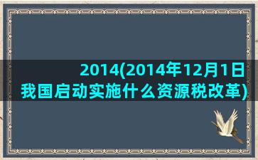 2014(2014年12月1日 我国启动实施什么资源税改革)